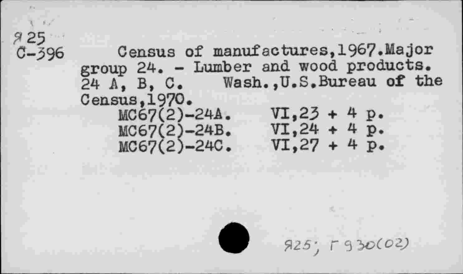 ﻿0-396 Census of manufactures,1967»Major group 24. - Lumber and wood products. 24 А, В, C. Wash.,U.S,Bureau of the Census,1970» MC67(2)-24A.	VI,23 + 4 p.
MC67(2)-24B.	VI,24 + 4 p.
MC67(2)-24C.	VI,27 + 4 p.
Я25; гззобоаз